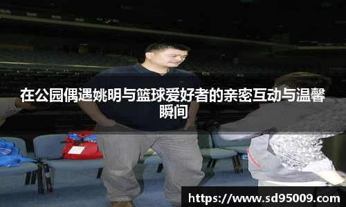 在公园偶遇姚明与篮球爱好者的亲密互动与温馨瞬间