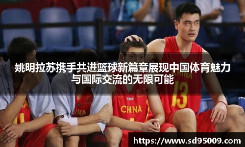 姚明拉苏携手共进篮球新篇章展现中国体育魅力与国际交流的无限可能